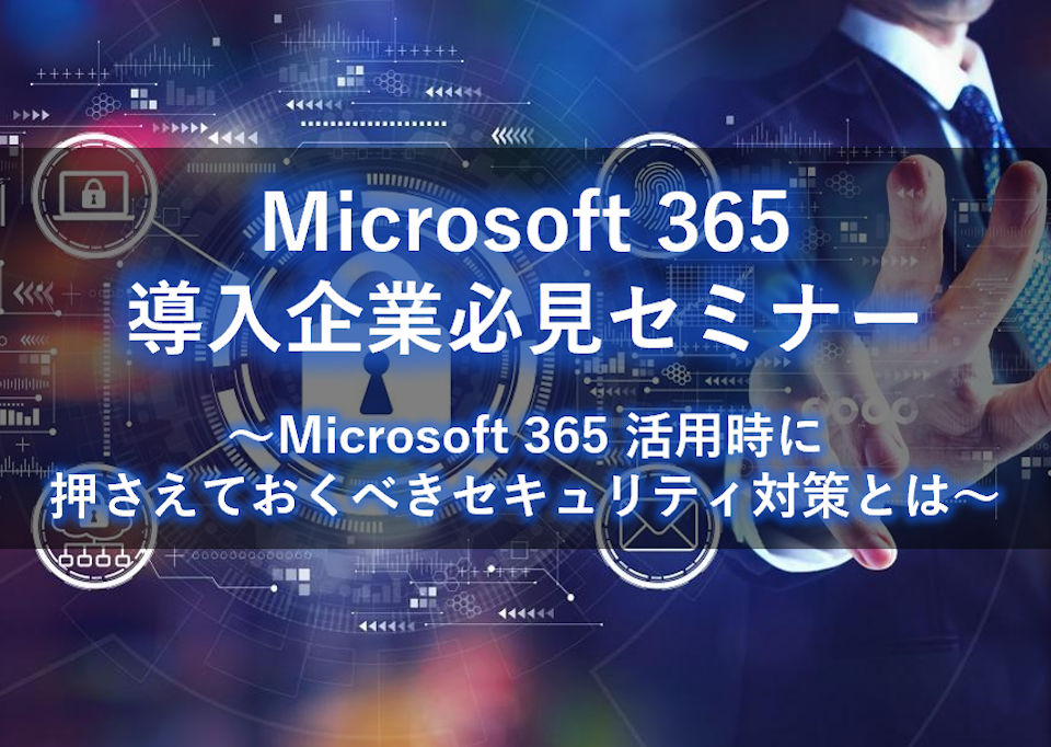 Microsoft 365 導入企業必見セミナー ～Microsoft 365 活用時に押さえておくべきセキュリティ対策とは～